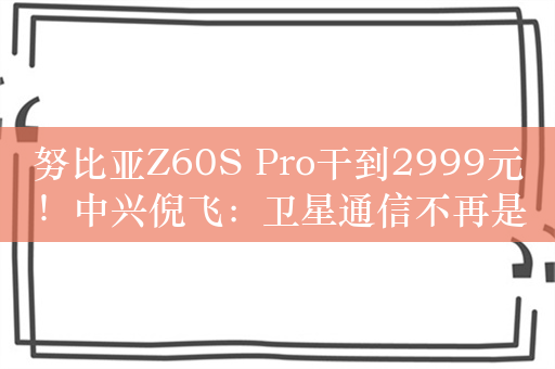 努比亚Z60S Pro干到2999元！中兴倪飞：卫星通信不再是手机奢侈品