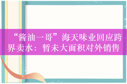 “酱油一哥”海天味业回应跨界卖水：暂未大面积对外销售