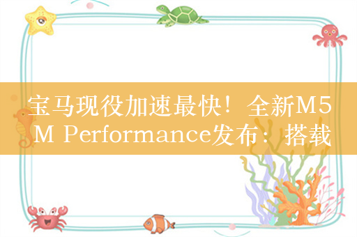 宝马现役加速最快！全新M5 M Performance发布：搭载4.4升V8双涡轮增压+电机