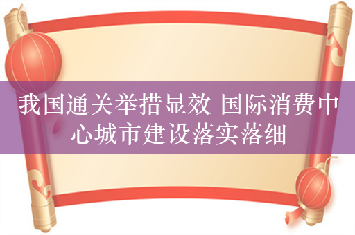 我国通关举措显效 国际消费中心城市建设落实落细