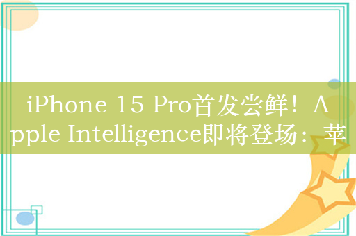 iPhone 15 Pro首发尝鲜！Apple Intelligence即将登场：苹果杀入AI领域