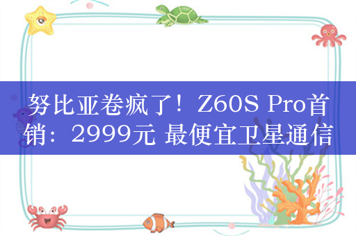 努比亚卷疯了！Z60S Pro首销：2999元 最便宜卫星通信手机