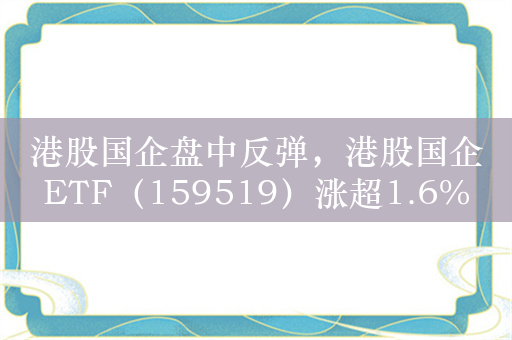 港股国企盘中反弹，港股国企ETF（159519）涨超1.6%