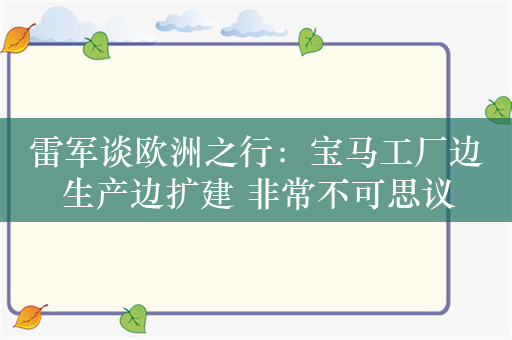 雷军谈欧洲之行：宝马工厂边生产边扩建 非常不可思议