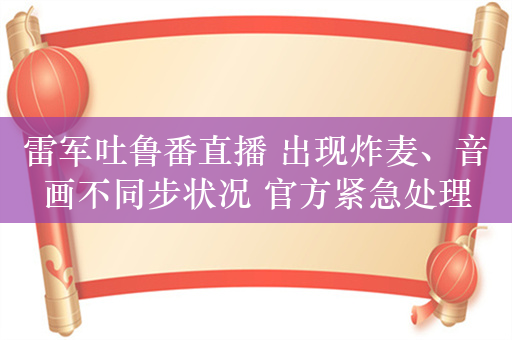 雷军吐鲁番直播 出现炸麦、音画不同步状况 官方紧急处理