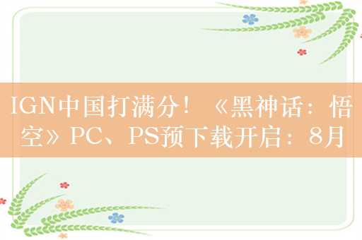 IGN中国打满分！《黑神话：悟空》PC、PS预下载开启：8月20日全球解禁