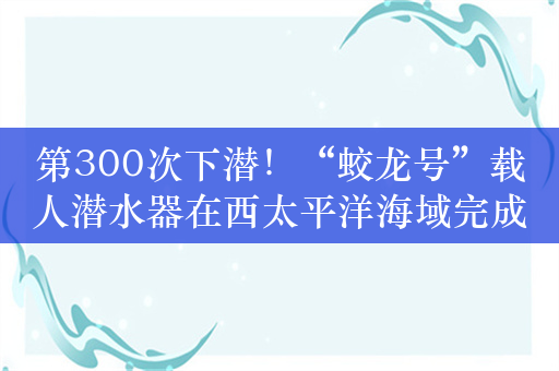 第300次下潜！“蛟龙号”载人潜水器在西太平洋海域完成首潜