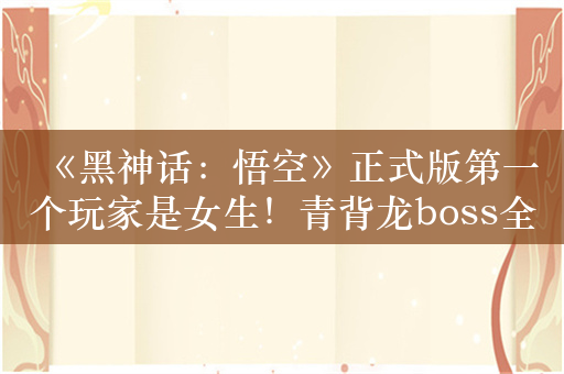 《黑神话：悟空》正式版第一个玩家是女生！青背龙boss全球首发亮相