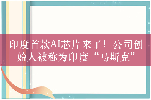 印度首款AI芯片来了！公司创始人被称为印度“马斯克”