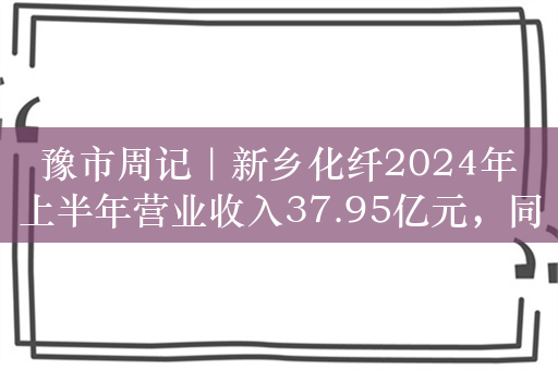 豫市周记｜新乡化纤2024年上半年营业收入37.95亿元，同比增长11.43%