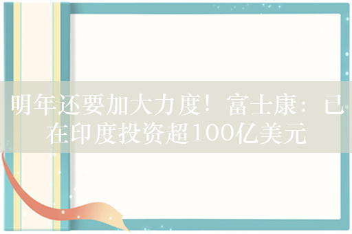 明年还要加大力度！富士康：已在印度投资超100亿美元