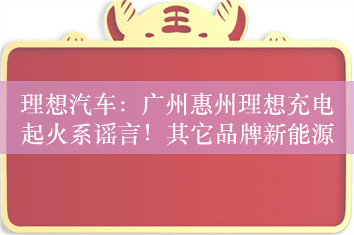 理想汽车：广州惠州理想充电起火系谣言！其它品牌新能源车电池热失控引起