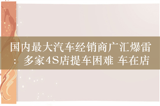 国内最大汽车经销商广汇爆雷：多家4S店提车困难 车在店里也提不走