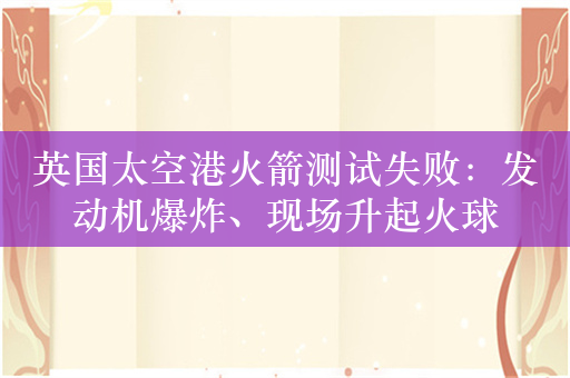 英国太空港火箭测试失败：发动机爆炸、现场升起火球