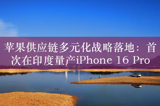 苹果供应链多元化战略落地：首次在印度量产iPhone 16 Pro