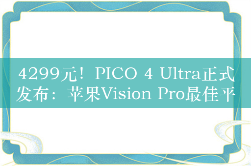 4299元！PICO 4 Ultra正式发布：苹果Vision Pro最佳平替