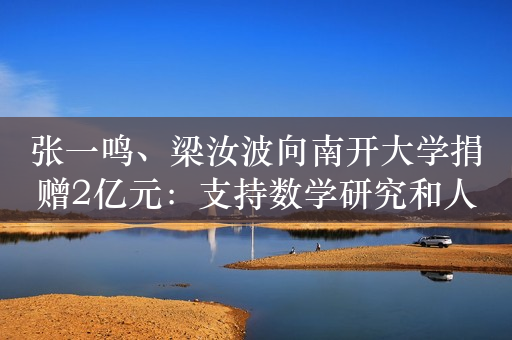 张一鸣、梁汝波向南开大学捐赠2亿元：支持数学研究和人才培养