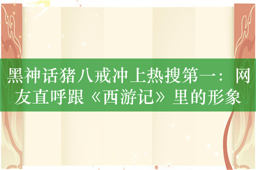 黑神话猪八戒冲上热搜第一：网友直呼跟《西游记》里的形象完全不一样