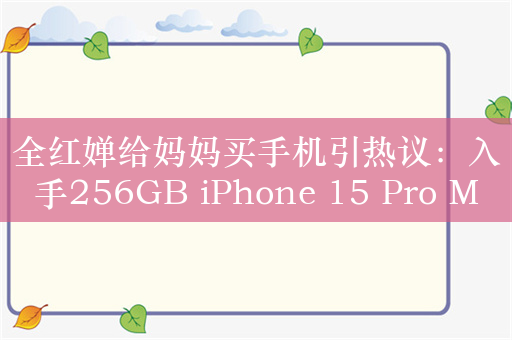 全红婵给妈妈买手机引热议：入手256GB iPhone 15 Pro Max