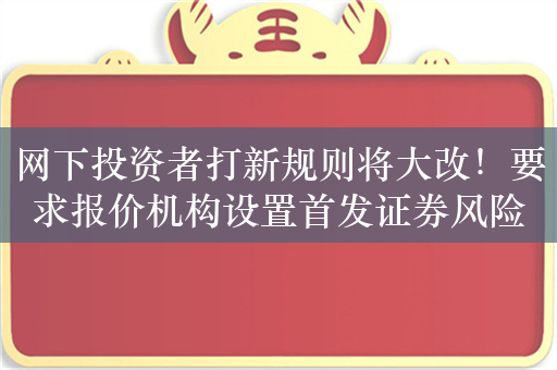 网下投资者打新规则将大改！要求报价机构设置首发证券风险绩效考核指标