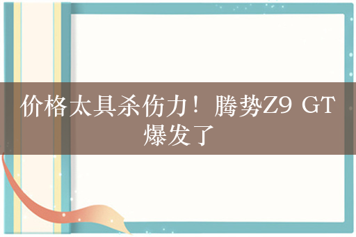 价格太具杀伤力！腾势Z9 GT爆发了