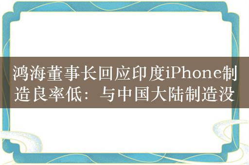 鸿海董事长回应印度iPhone制造良率低：与中国大陆制造没有差别