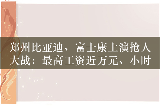 郑州比亚迪、富士康上演抢人大战：最高工资近万元、小时工时薪27元/小时