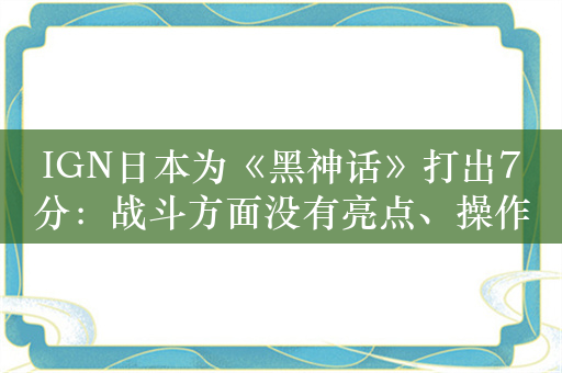 IGN日本为《黑神话》打出7分：战斗方面没有亮点、操作感也不好