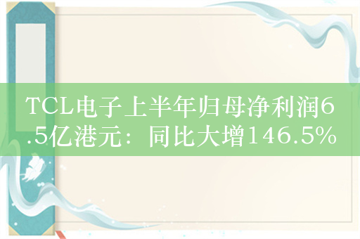 TCL电子上半年归母净利润6.5亿港元：同比大增146.5%