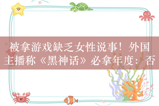 被拿游戏缺乏女性说事！外国主播称《黑神话》必拿年度：否则就是黑幕