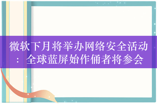 微软下月将举办网络安全活动：全球蓝屏始作俑者将参会