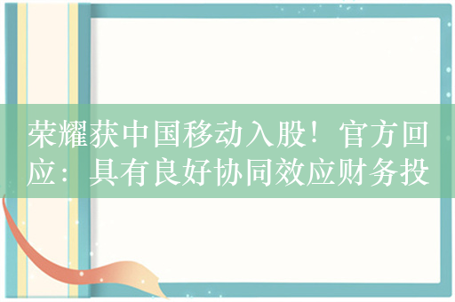 荣耀获中国移动入股！官方回应：具有良好协同效应财务投资