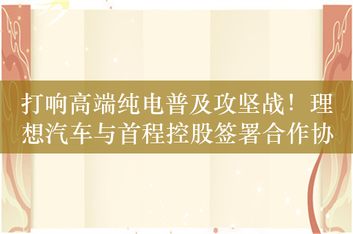 打响高端纯电普及攻坚战！理想汽车与首程控股签署合作协议 成立首程超充公司