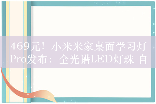 469元！小米米家桌面学习灯Pro发布：全光谱LED灯珠 自研调光算法