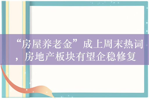 “房屋养老金”成上周末热词，房地产板块有望企稳修复