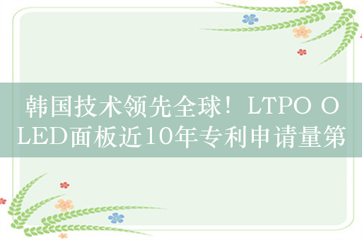 韩国技术领先全球！LTPO OLED面板近10年专利申请量第一