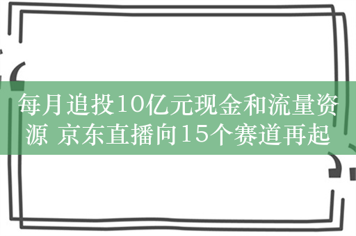 每月追投10亿元现金和流量资源 京东直播向15个赛道再起攻势