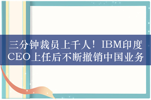 三分钟裁员上千人！IBM印度CEO上任后不断撤销中国业务：在印度增岗位