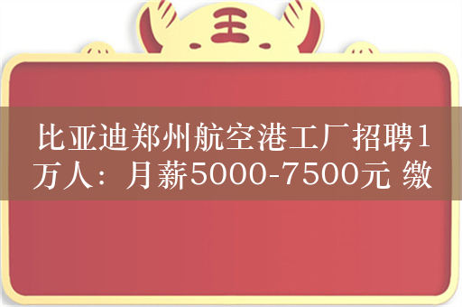 比亚迪郑州航空港工厂招聘1万人：月薪5000-7500元 缴纳五险一金