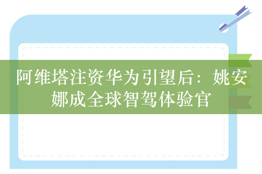 阿维塔注资华为引望后：姚安娜成全球智驾体验官