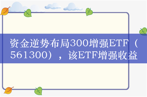 资金逆势布局300增强ETF（561300），该ETF增强收益明显，过去一年较沪深300指数超额7.09个百分点