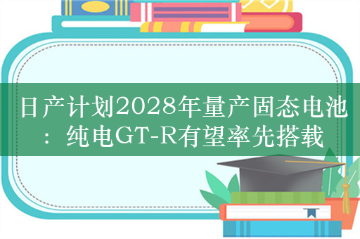 日产计划2028年量产固态电池：纯电GT-R有望率先搭载