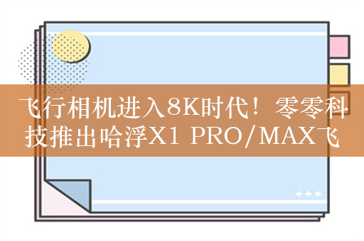 飞行相机进入8K时代！零零科技推出哈浮X1 PRO/MAX飞行相机