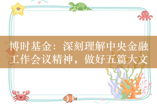 博时基金：深刻理解中央金融工作会议精神，做好五篇大文章，全面践行高质量发展