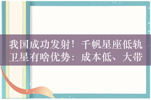 我国成功发射！千帆星座低轨卫星有啥优势：成本低、大带宽