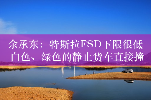 余承东：特斯拉FSD下限很低 白色、绿色的静止货车直接撞了上去