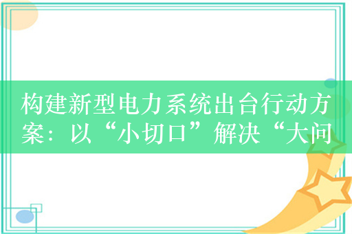 构建新型电力系统出台行动方案：以“小切口”解决“大问题”，提升电网对清洁能源的接纳、配置、调控能力