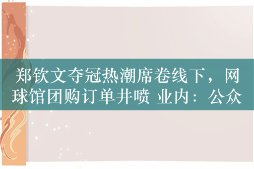 郑钦文夺冠热潮席卷线下，网球馆团购订单井喷 业内：公众需要偶像，网球热不会只是昙花一现