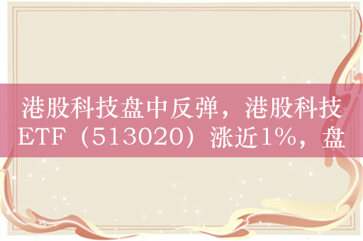 港股科技盘中反弹，港股科技ETF（513020）涨近1%，盘中溢价交易