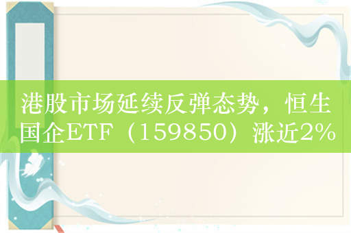 港股市场延续反弹态势，恒生国企ETF（159850）涨近2%